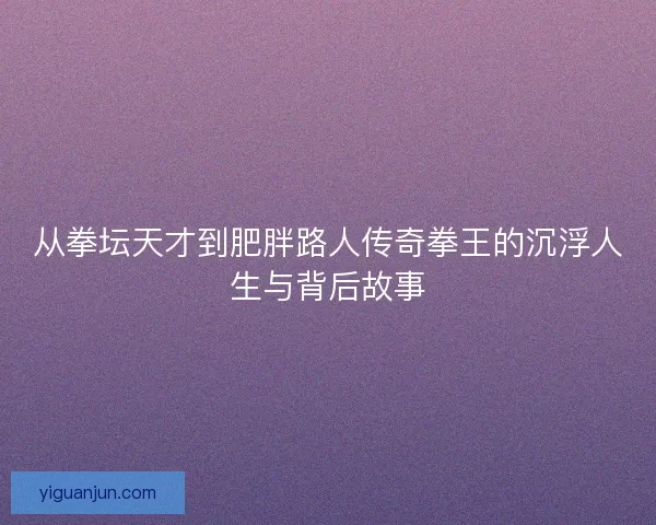 从拳坛天才到肥胖路人传奇拳王的沉浮人生与背后故事