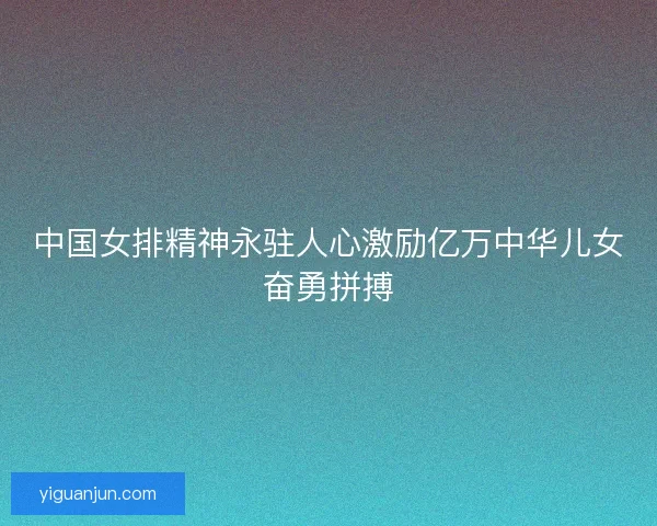 中国女排精神永驻人心激励亿万中华儿女奋勇拼搏 中国女排精神永驻人心激励亿万中华儿女奋勇拼搏