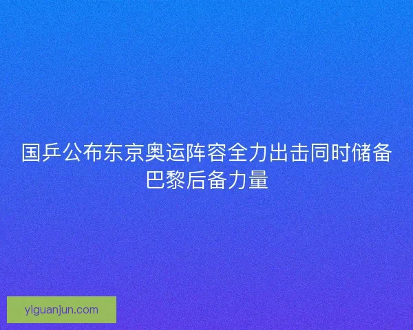 国乒公布东京奥运阵容全力出击同时储备巴黎后备力量 国乒公布东京奥运阵容全力出击同时储备巴黎后备力量