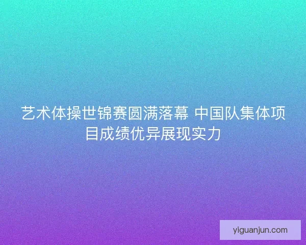 艺术体操世锦赛圆满落幕 中国队集体项目成绩优异展现实力