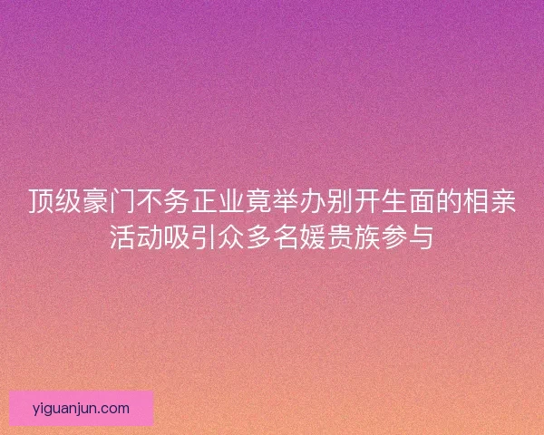 顶级豪门不务正业竟举办别开生面的相亲活动吸引众多名媛贵族参与 顶级豪门不务正业竟举办别开生面的相亲活动吸引众多名媛贵族参与