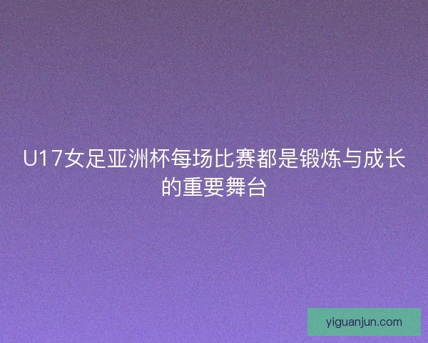 U17女足亚洲杯每场比赛都是锻炼与成长的重要舞台