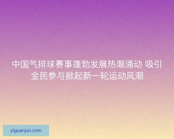 中国气排球赛事蓬勃发展热潮涌动 吸引全民参与掀起新一轮运动风潮