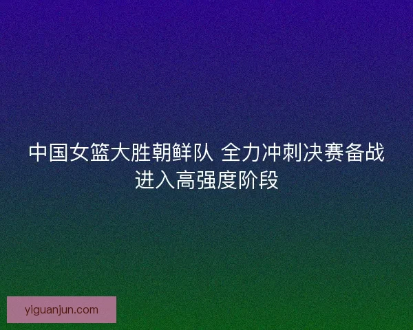 中国女篮大胜朝鲜队 全力冲刺决赛备战进入高强度阶段