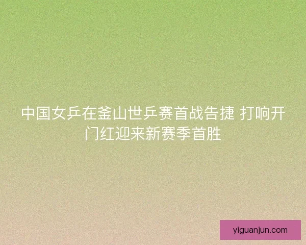 中国女乒在釜山世乒赛首战告捷 打响开门红迎来新赛季首胜 中国女乒在釜山世乒赛首战告捷 打响开门红迎来新赛季首胜