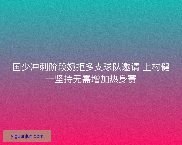 国少冲刺阶段婉拒多支球队邀请 上村健一坚持无需增加热身赛 国少冲刺阶段婉拒多支球队邀请 上村健一坚持无需增加热身赛