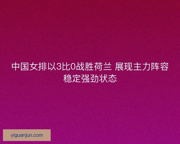 中国女排以3比0战胜荷兰 展现主力阵容稳定强劲状态