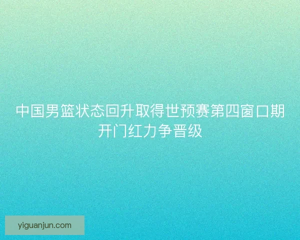 中国男篮状态回升取得世预赛第四窗口期开门红力争晋级