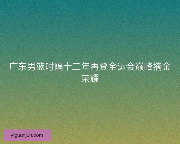 广东男篮时隔十二年再登全运会巅峰摘金荣耀 广东男篮时隔十二年再登全运会巅峰摘金荣耀