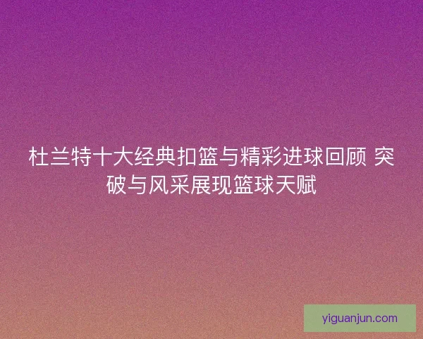杜兰特十大经典扣篮与精彩进球回顾 突破与风采展现篮球天赋
