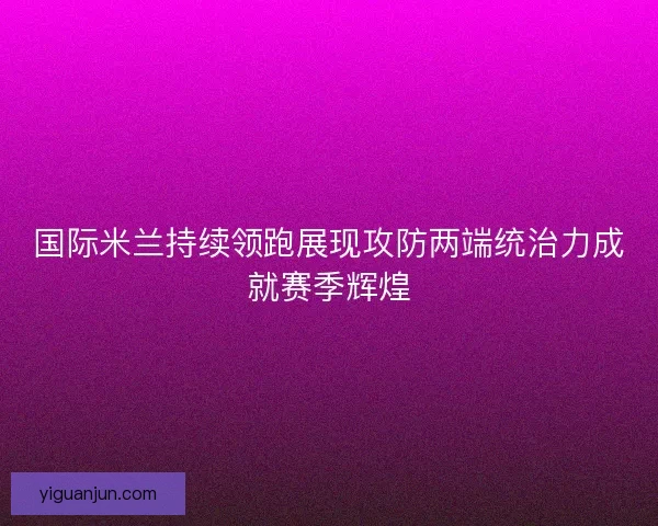 国际米兰持续领跑展现攻防两端统治力成就赛季辉煌