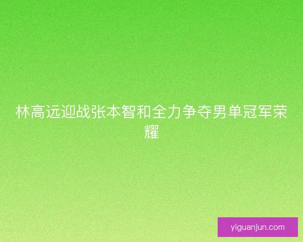 林高远迎战张本智和全力争夺男单冠军荣耀 林高远迎战张本智和全力争夺男单冠军荣耀
