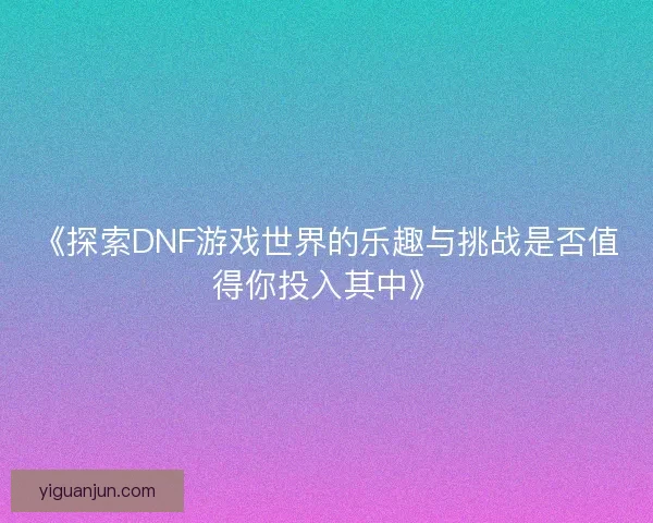《探索DNF游戏世界的乐趣与挑战是否值得你投入其中》