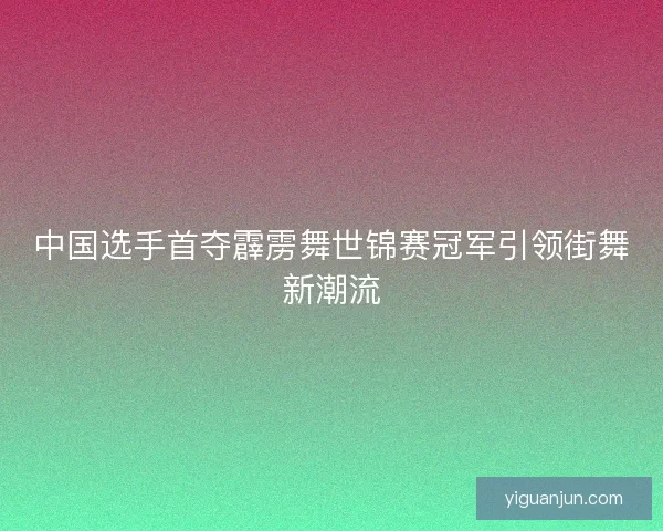 中国选手首夺霹雳舞世锦赛冠军引领街舞新潮流