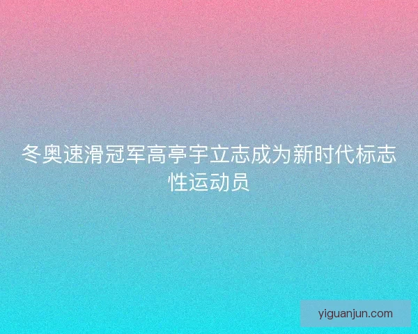 冬奥速滑冠军高亭宇立志成为新时代标志性运动员