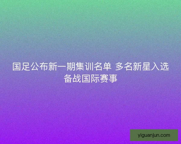 国足公布新一期集训名单 多名新星入选备战国际赛事 国足公布新一期集训名单 多名新星入选备战国际赛事