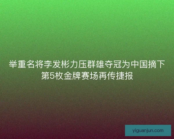举重名将李发彬力压群雄夺冠为中国摘下第5枚金牌赛场再传捷报