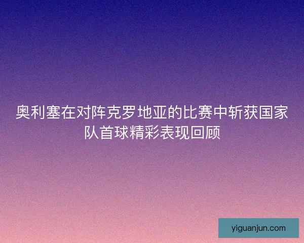 奥利塞在对阵克罗地亚的比赛中斩获国家队首球精彩表现回顾 奥利塞在对阵克罗地亚的比赛中斩获国家队首球精彩表现回顾